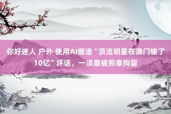 你好迷人 户外 使用AI握造“顶流明星在澳门输了10亿”坏话，一须眉被照章拘留