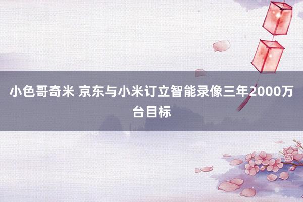 小色哥奇米 京东与小米订立智能录像三年2000万台目标