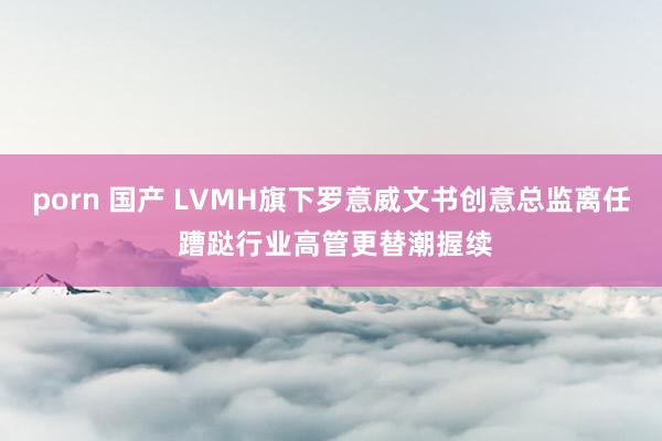 porn 国产 LVMH旗下罗意威文书创意总监离任 蹧跶行业高管更替潮握续
