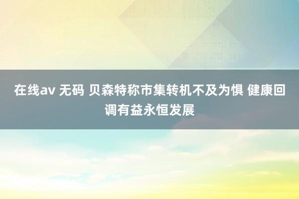 在线av 无码 贝森特称市集转机不及为惧 健康回调有益永恒发展