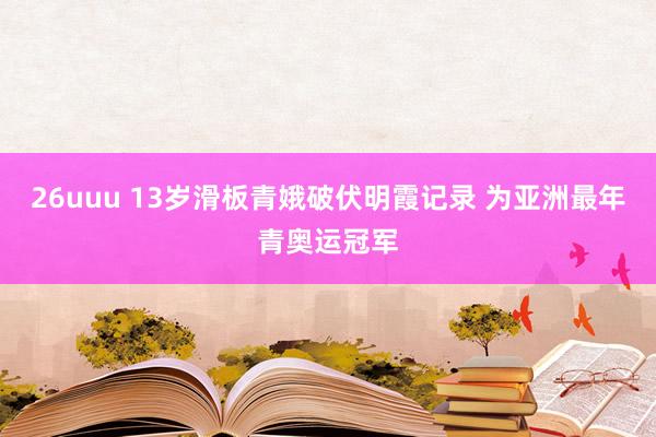 26uuu 13岁滑板青娥破伏明霞记录 为亚洲最年青奥运冠军