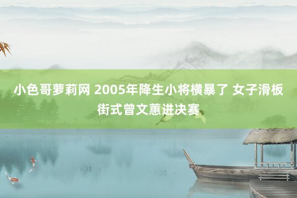 小色哥萝莉网 2005年降生小将横暴了 女子滑板街式曾文蕙进决赛