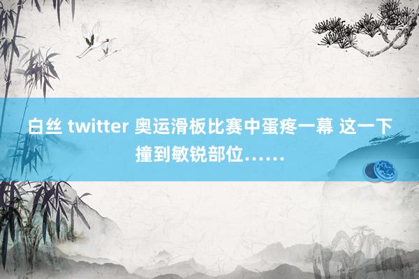 白丝 twitter 奥运滑板比赛中蛋疼一幕 这一下撞到敏锐部位……