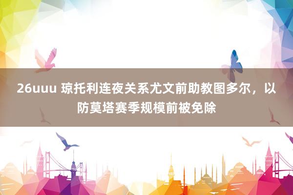 26uuu 琼托利连夜关系尤文前助教图多尔，以防莫塔赛季规模前被免除