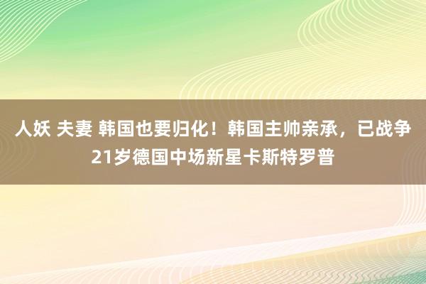 人妖 夫妻 韩国也要归化！韩国主帅亲承，已战争21岁德国中场新星卡斯特罗普