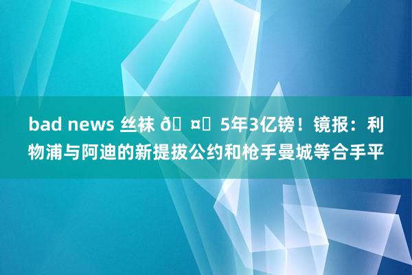 bad news 丝袜 🤑5年3亿镑！镜报：利物浦与阿迪的新提拔公约和枪手曼城等合手平