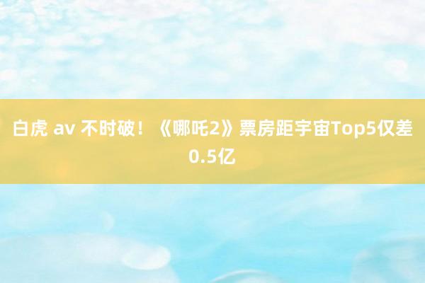 白虎 av 不时破！《哪吒2》票房距宇宙Top5仅差0.5亿