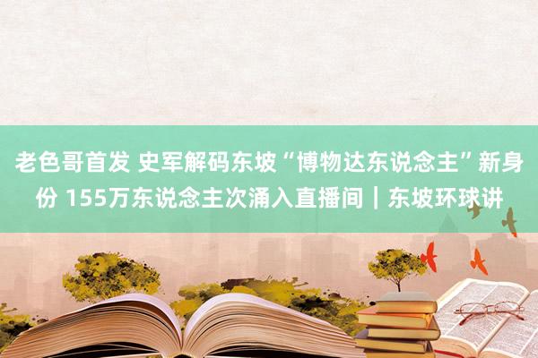 老色哥首发 史军解码东坡“博物达东说念主”新身份 155万东说念主次涌入直播间｜东坡环球讲