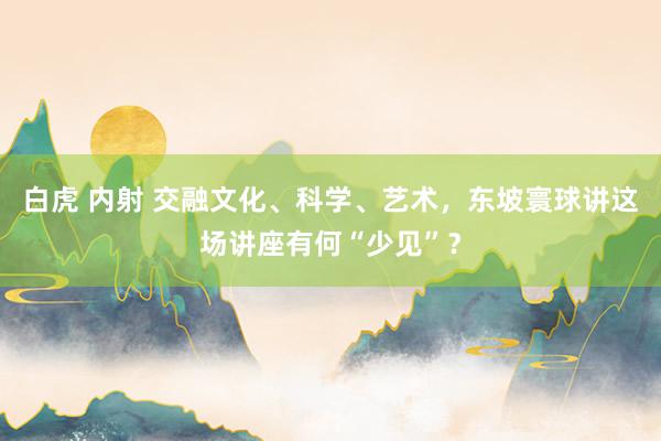 白虎 内射 交融文化、科学、艺术，东坡寰球讲这场讲座有何“少见”？