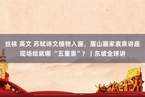 丝袜 英文 苏轼诗文植物入画，眉山画家袁泉讲座现场绘就哪 “五重景”？｜东坡全球讲