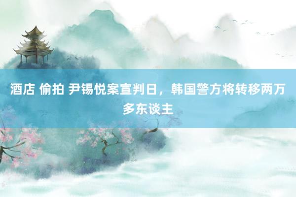 酒店 偷拍 尹锡悦案宣判日，韩国警方将转移两万多东谈主