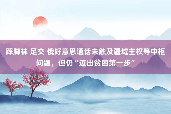 踩脚袜 足交 俄好意思通话未触及疆域主权等中枢问题，但仍“迈出贫困第一步”