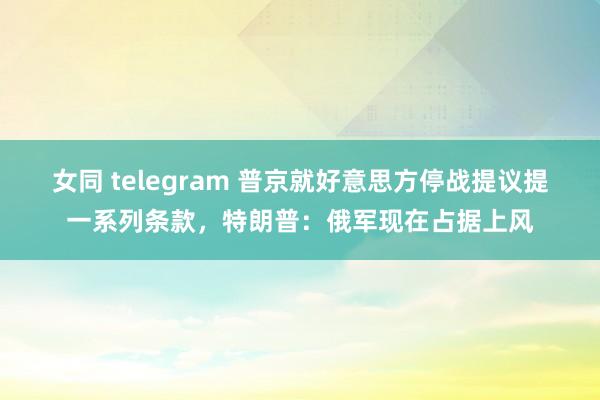 女同 telegram 普京就好意思方停战提议提一系列条款，特朗普：俄军现在占据上风