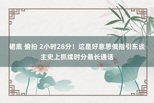 裙底 偷拍 2小时28分！这是好意思俄指引东谈主史上抓续时分最长通话