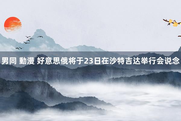 男同 動漫 好意思俄将于23日在沙特吉达举行会说念