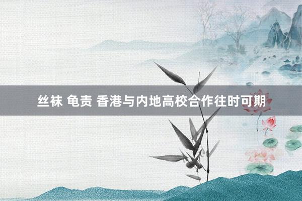 丝袜 龟责 香港与内地高校合作往时可期