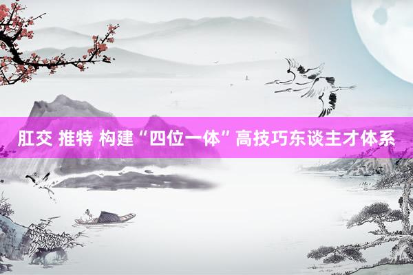 肛交 推特 构建“四位一体”高技巧东谈主才体系