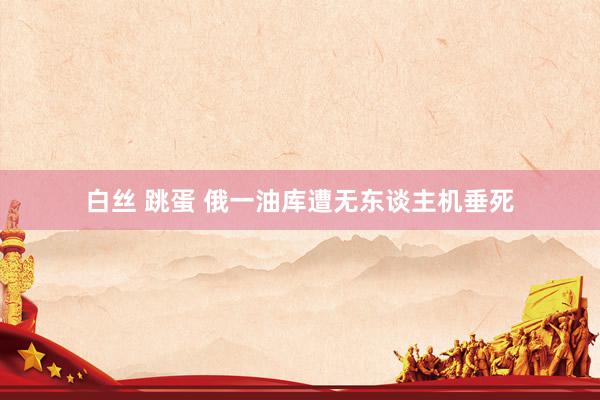 白丝 跳蛋 俄一油库遭无东谈主机垂死