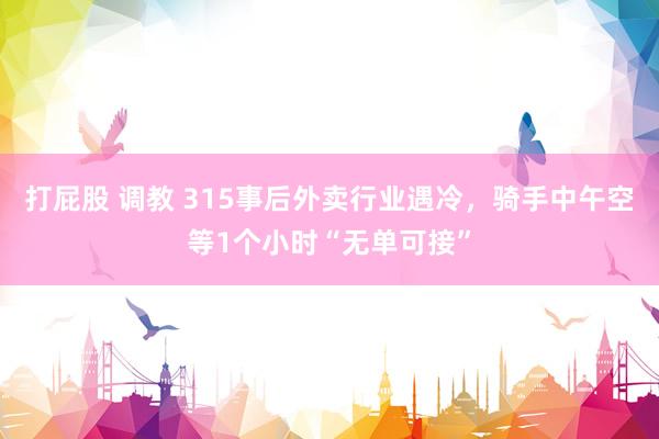 打屁股 调教 315事后外卖行业遇冷，骑手中午空等1个小时“无单可接”