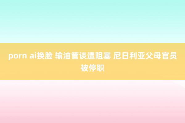 porn ai换脸 输油管谈遭阻塞 尼日利亚父母官员被停职