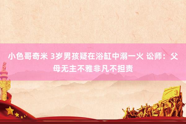 小色哥奇米 3岁男孩疑在浴缸中溺一火 讼师：父母无主不雅非凡不担责