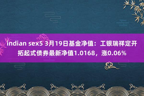 indian sex5 3月19日基金净值：工银瑞祥定开拓起式债券最新净值1.0168，涨0.06%