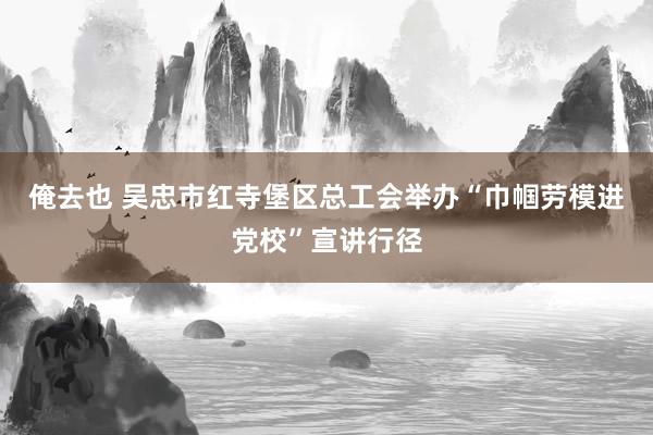俺去也 吴忠市红寺堡区总工会举办“巾帼劳模进党校”宣讲行径