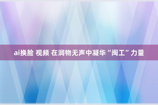 ai换脸 视频 在润物无声中凝华“闽工”力量