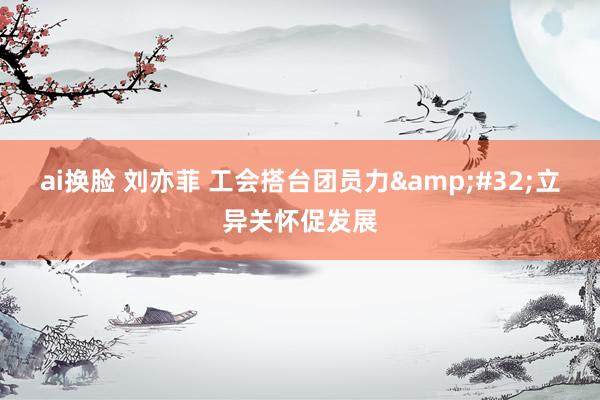 ai换脸 刘亦菲 工会搭台团员力&#32;立异关怀促发展