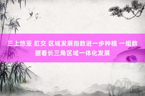 三上悠亚 肛交 区域发展指数进一步种植 一组数据看长三角区域一体化发展