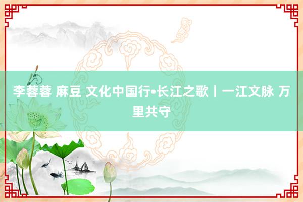 李蓉蓉 麻豆 文化中国行•长江之歌丨一江文脉 万里共守