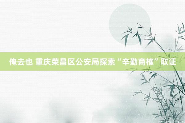 俺去也 重庆荣昌区公安局探索“辛勤商榷”取证