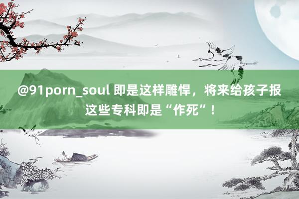 @91porn_soul 即是这样雕悍，将来给孩子报这些专科即是“作死”！