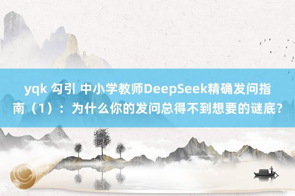 yqk 勾引 中小学教师DeepSeek精确发问指南（1）：为什么你的发问总得不到想要的谜底？