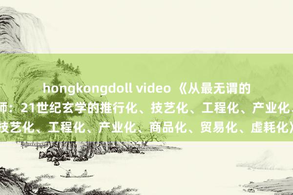 hongkongdoll video 《从最无谓的玄学家到最金贵的玄学架构师：21世纪玄学的推行化、技艺化、工程化、产业化、商品化、贸易化、虚耗化》