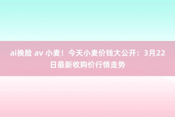 ai换脸 av 小麦！今天小麦价钱大公开：3月22日最新收购价行情走势