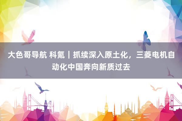 大色哥导航 科氪｜抓续深入原土化，三菱电机自动化中国奔向新质过去