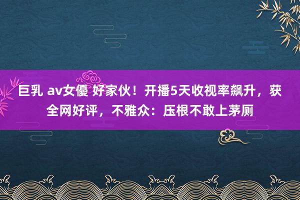 巨乳 av女優 好家伙！开播5天收视率飙升，获全网好评，不雅众：压根不敢上茅厕
