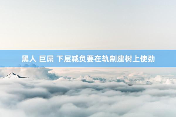 黑人 巨屌 下层减负要在轨制建树上使劲
