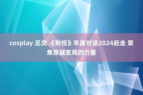 cosplay 足交 《财经》年度对话2024赶走 聚焦穿越变局的力量
