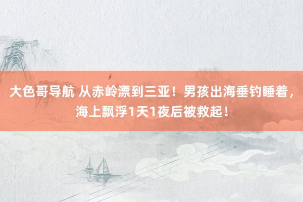 大色哥导航 从赤岭漂到三亚！男孩出海垂钓睡着，海上飘浮1天1夜后被救起！