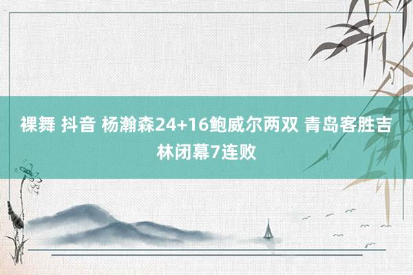 裸舞 抖音 杨瀚森24+16鲍威尔两双 青岛客胜吉林闭幕7连败