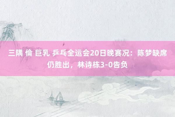 三隅 倫 巨乳 乒乓全运会20日晚赛况：陈梦缺席仍胜出，林诗栋3-0告负