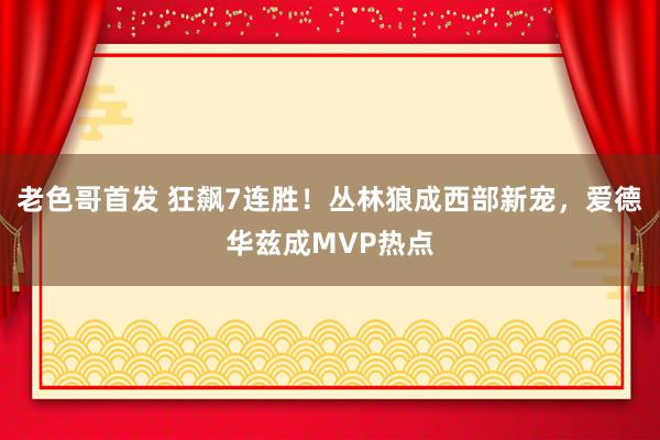 老色哥首发 狂飙7连胜！丛林狼成西部新宠，爱德华兹成MVP热点