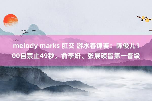 melody marks 肛交 游水春锦赛：陈俊儿100自禁止49秒，俞李妍、张展硕皆第一晋级