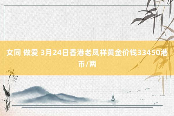 女同 做爱 3月24日香港老凤祥黄金价钱33450港币/两