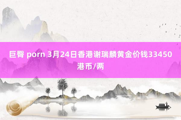 巨臀 porn 3月24日香港谢瑞麟黄金价钱33450港币/两
