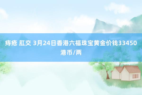 痔疮 肛交 3月24日香港六福珠宝黄金价钱33450港币/两