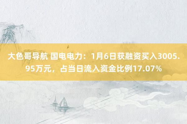大色哥导航 国电电力：1月6日获融资买入3005.95万元，占当日流入资金比例17.07%