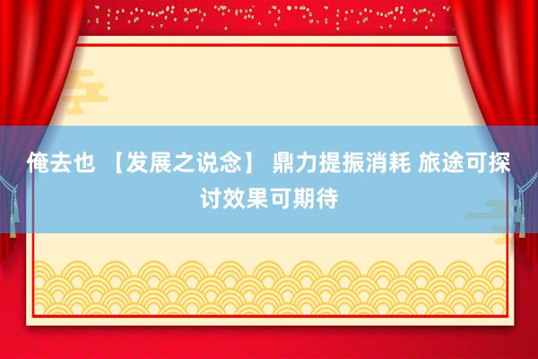 俺去也 【发展之说念】 鼎力提振消耗 旅途可探讨效果可期待